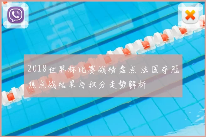 2018世界杯比赛战绩盘点 法国夺冠焦点战结果与积分走势解析