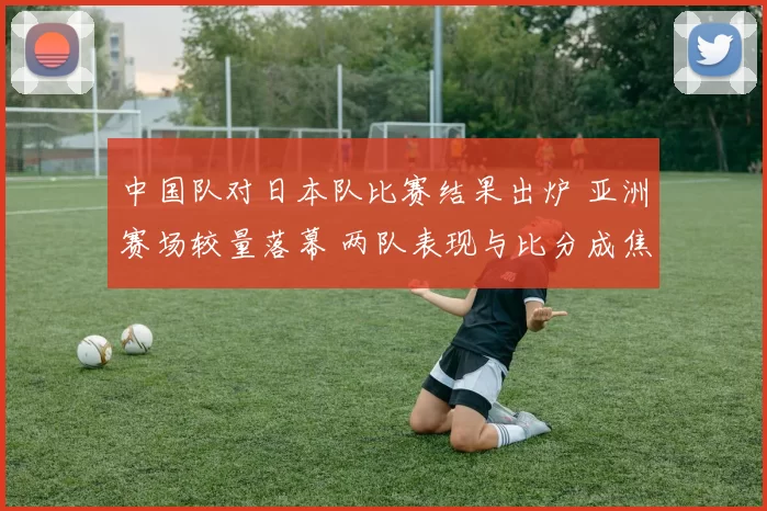 中国队对日本队比赛结果出炉 亚洲赛场较量落幕 两队表现与比分成焦点