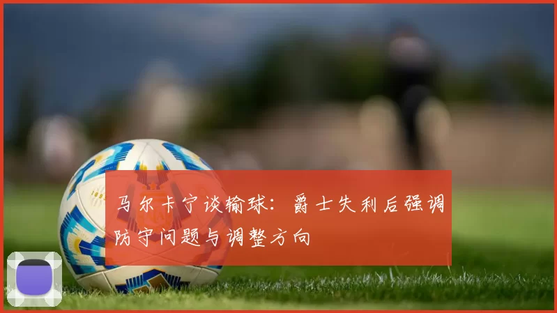 马尔卡宁谈输球：爵士失利后强调防守问题与调整方向