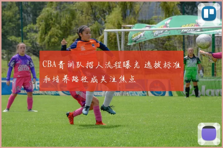CBA青训队招人流程曝光 选拔标准和培养路径成关注焦点