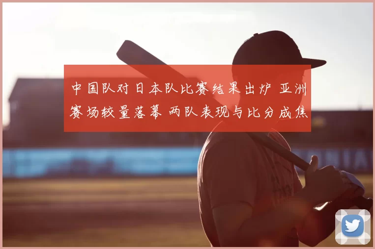 中国队对日本队比赛结果出炉 亚洲赛场较量落幕 两队表现与比分成焦点
