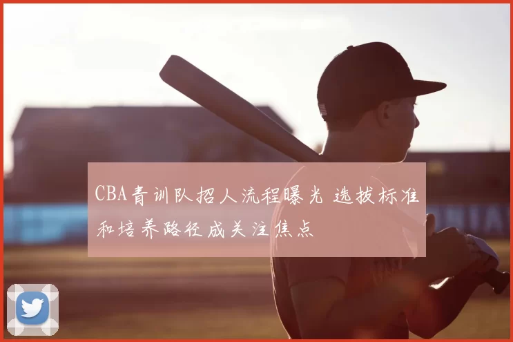 CBA青训队招人流程曝光 选拔标准和培养路径成关注焦点