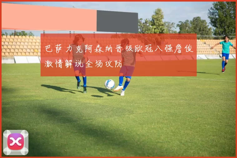 巴萨力克阿森纳晋级欧冠八强詹俊激情解说全场攻防