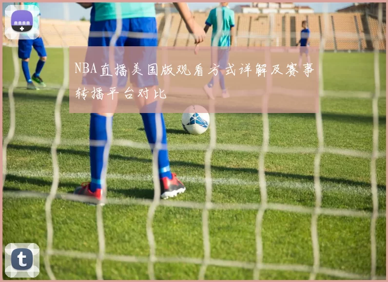 NBA直播美国版观看方式详解及赛事转播平台对比