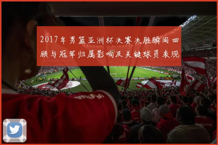 2017年男篮亚洲杯决赛决胜瞬间回顾与冠军归属影响及关键球员表现