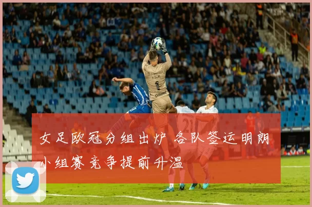 女足欧冠分组出炉 各队签运明朗 小组赛竞争提前升温