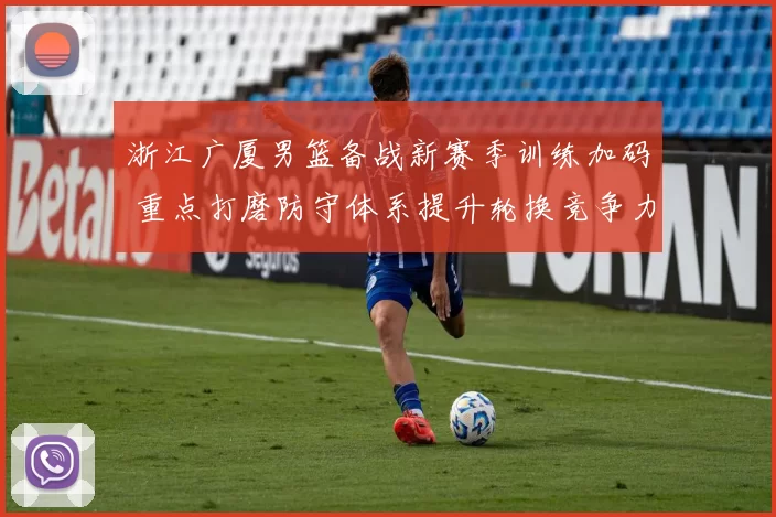 浙江广厦男篮备战新赛季训练加码 重点打磨防守体系提升轮换竞争力