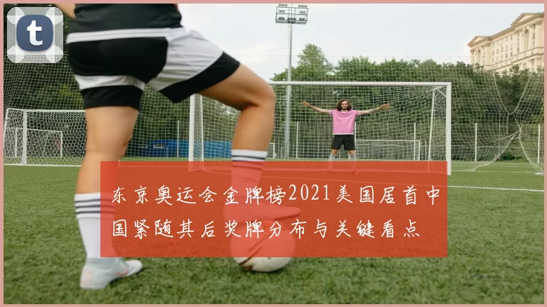 东京奥运会金牌榜2021美国居首中国紧随其后奖牌分布与关键看点