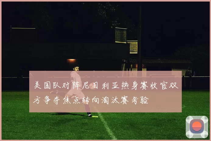 美国队对阵尼日利亚热身赛收官双方争夺焦点转向淘汰赛考验