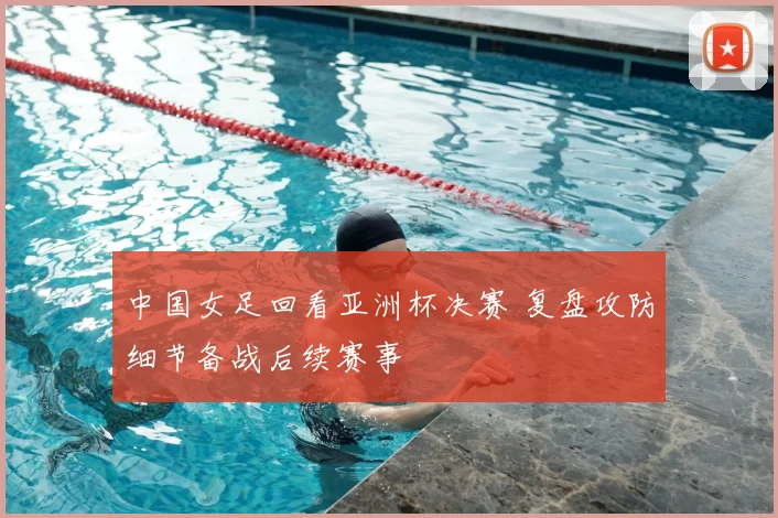 中国女足回看亚洲杯决赛 复盘攻防细节备战后续赛事