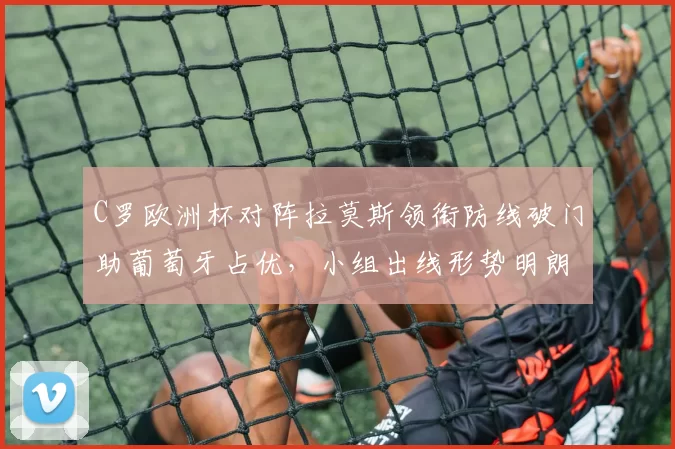 C罗欧洲杯对阵拉莫斯领衔防线破门助葡萄牙占优，小组出线形势明朗