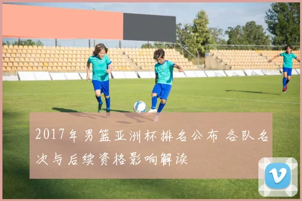 2017年男篮亚洲杯排名公布 各队名次与后续资格影响解读