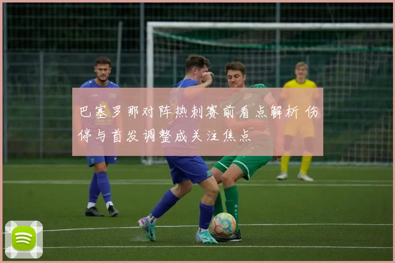 巴塞罗那对阵热刺赛前看点解析 伤停与首发调整成关注焦点