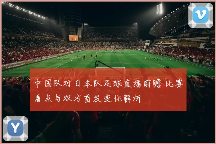 中国队对日本队足球直播前瞻 比赛看点与双方首发变化解析