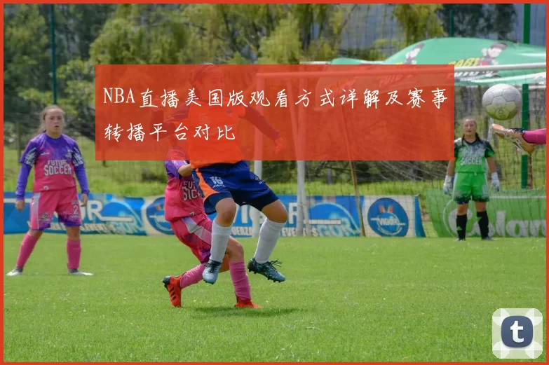 NBA直播美国版观看方式详解及赛事转播平台对比