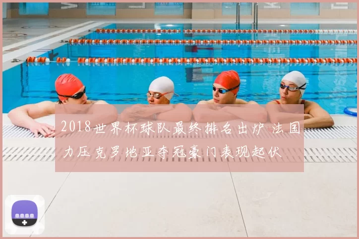 2018世界杯球队最终排名出炉 法国力压克罗地亚夺冠豪门表现起伏