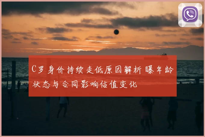 C罗身价持续走低原因解析 曝年龄状态与合同影响估值变化