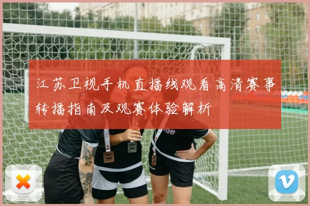 江苏卫视手机直播线观看高清赛事转播指南及观赛体验解析