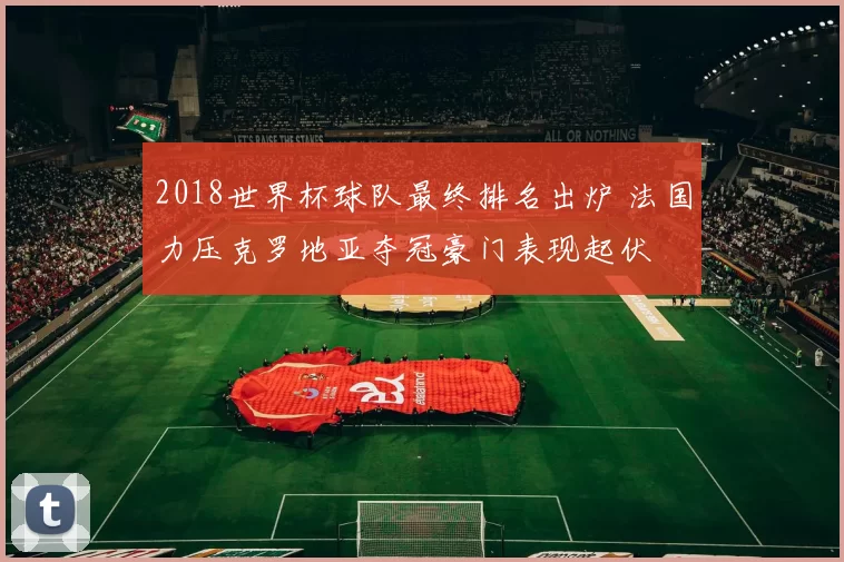 2018世界杯球队最终排名出炉 法国力压克罗地亚夺冠豪门表现起伏