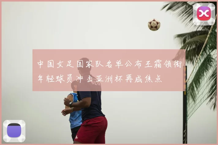中国女足国家队名单公布王霜领衔年轻球员冲击亚洲杯再成焦点