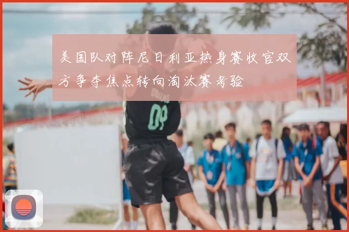 美国队对阵尼日利亚热身赛收官双方争夺焦点转向淘汰赛考验