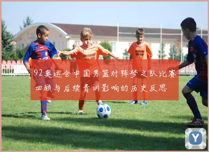 92奥运会中国男篮对阵梦之队比赛回顾与后续青训影响的历史反思