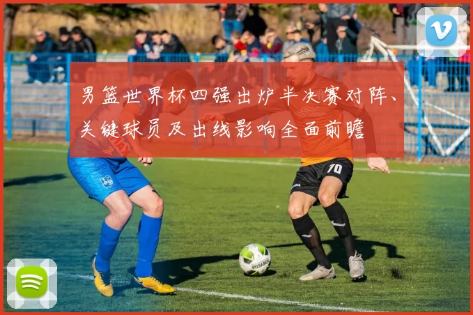 男篮世界杯四强出炉半决赛对阵、关键球员及出线影响全面前瞻