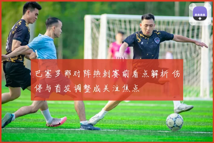 巴塞罗那对阵热刺赛前看点解析 伤停与首发调整成关注焦点