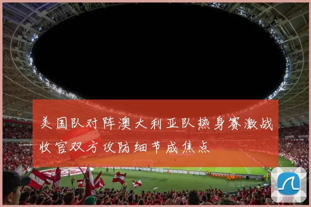 美国队对阵澳大利亚队热身赛激战收官双方攻防细节成焦点