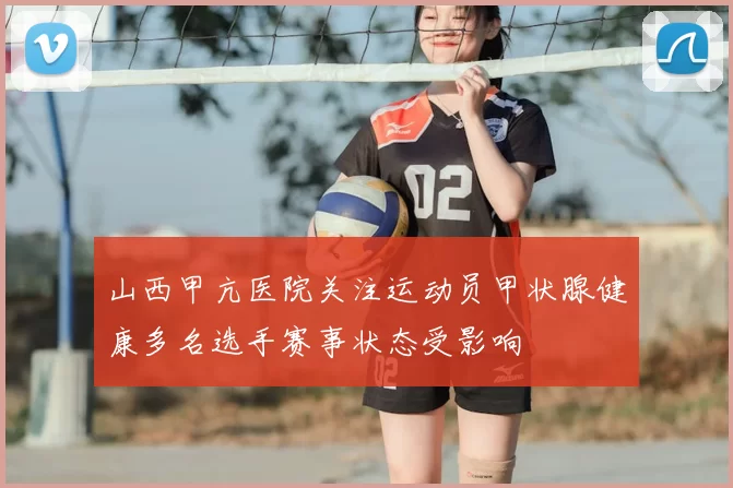 山西甲亢医院关注运动员甲状腺健康多名选手赛事状态受影响