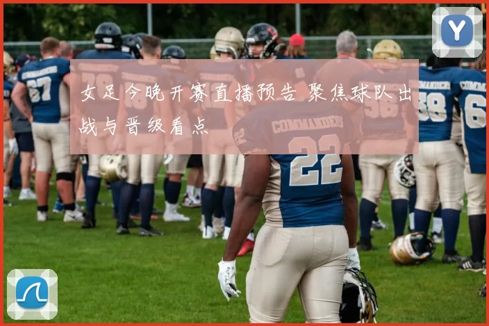 女足今晚开赛直播预告 聚焦球队出战与晋级看点