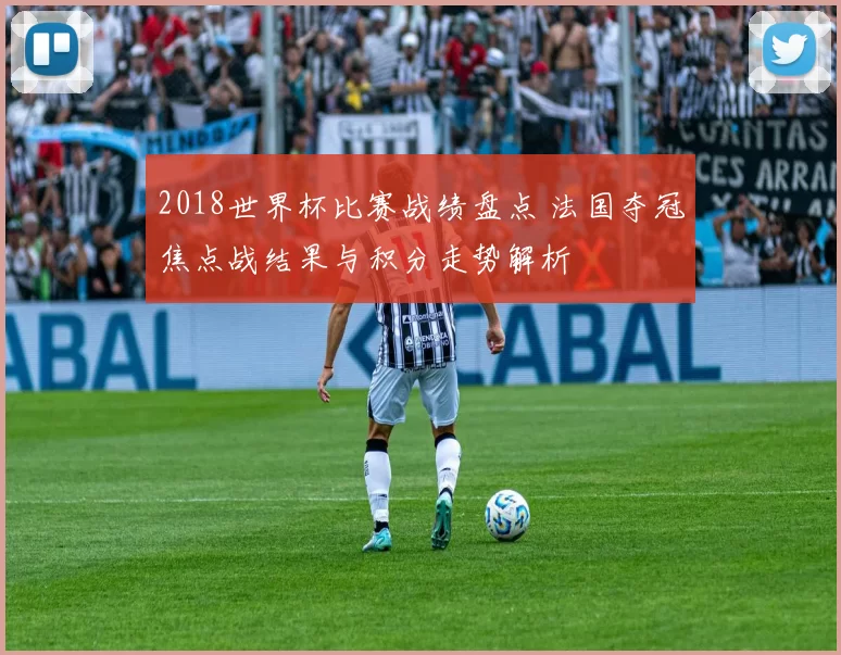 2018世界杯比赛战绩盘点 法国夺冠焦点战结果与积分走势解析
