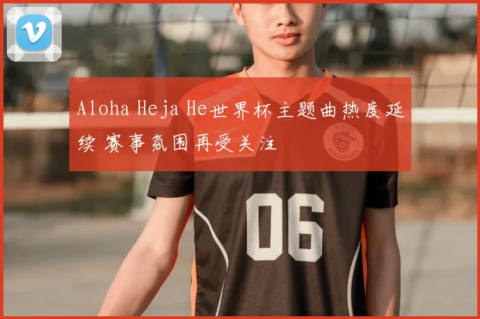 Aloha Heja He世界杯主题曲热度延续 赛事氛围再受关注