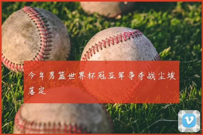 今年男篮世界杯冠亚军争夺战尘埃落定