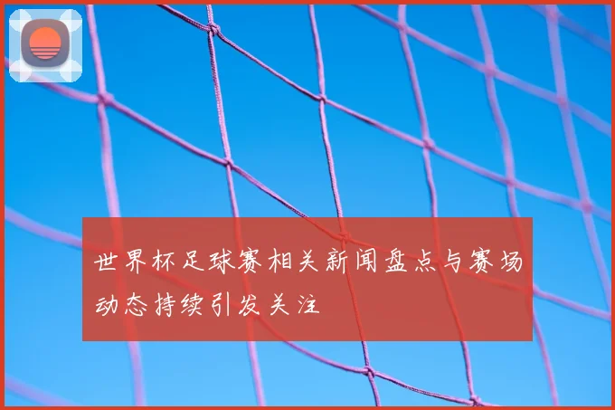 世界杯足球赛相关新闻盘点与赛场动态持续引发关注